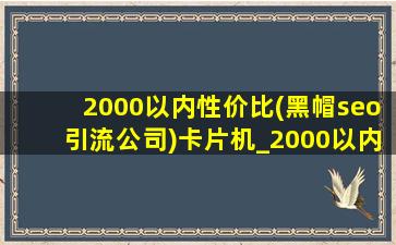 2000以内性价比(黑帽seo引流公司)卡片机_2000以内卡片机推荐