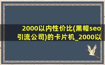 2000以内性价比(黑帽seo引流公司)的卡片机_2000以内性价比(黑帽seo引流公司)卡片机