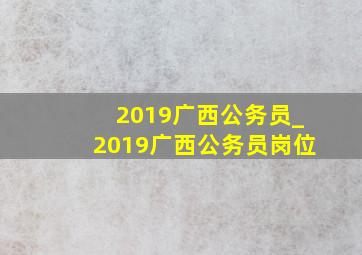 2019广西公务员_2019广西公务员岗位