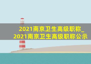 2021南京卫生高级职称_2021南京卫生高级职称公示