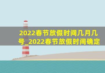 2022春节放假时间几月几号_2022春节放假时间确定