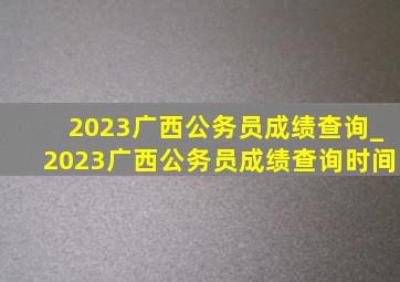 2023广西公务员成绩查询_2023广西公务员成绩查询时间