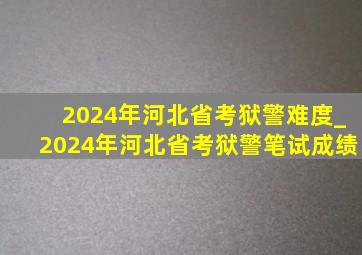 2024年河北省考狱警难度_2024年河北省考狱警笔试成绩