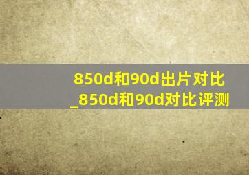 850d和90d出片对比_850d和90d对比评测