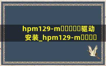 hpm129-m▶☛☀☚◀驱动安装_hpm129-m▶☛☀☚◀怎么加碳粉