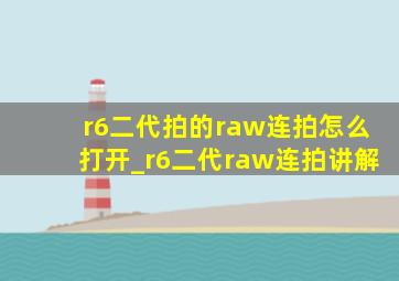 r6二代拍的raw连拍怎么打开_r6二代raw连拍讲解
