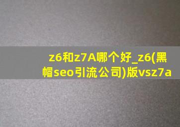 z6和z7A哪个好_z6(黑帽seo引流公司)版vsz7a