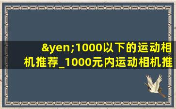 ¥1000以下的运动相机推荐_1000元内运动相机推荐
