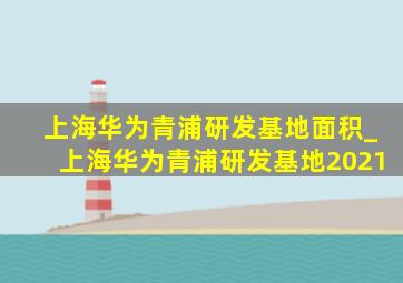 上海华为青浦研发基地面积_上海华为青浦研发基地2021