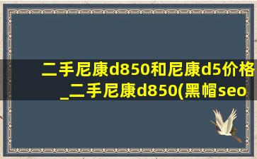 二手尼康d850和尼康d5价格_二手尼康d850(黑帽seo引流公司)报价