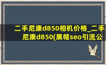 二手尼康d850相机价格_二手尼康d850(黑帽seo引流公司)报价
