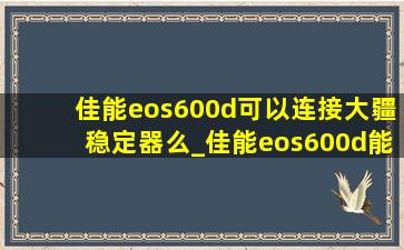 佳能eos600d可以连接大疆稳定器么_佳能eos600d能连接手机吗