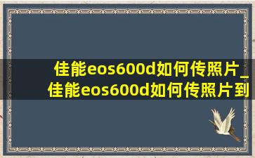 佳能eos600d如何传照片_佳能eos600d如何传照片到手机