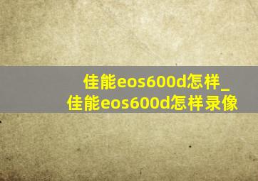 佳能eos600d怎样_佳能eos600d怎样录像
