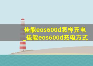 佳能eos600d怎样充电_佳能eos600d充电方式