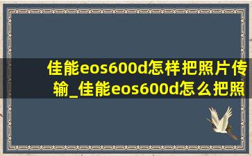 佳能eos600d怎样把照片传输_佳能eos600d怎么把照片导入手机