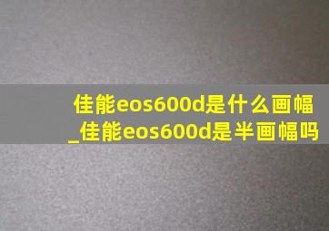 佳能eos600d是什么画幅_佳能eos600d是半画幅吗