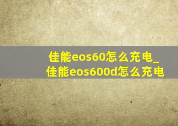 佳能eos60怎么充电_佳能eos600d怎么充电