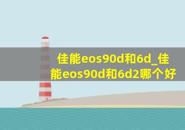 佳能eos90d和6d_佳能eos90d和6d2哪个好