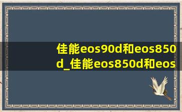 佳能eos90d和eos850d_佳能eos850d和eos90d哪个好