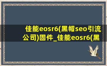 佳能eosr6(黑帽seo引流公司)固件_佳能eosr6(黑帽seo引流公司)固件1.8.1更新
