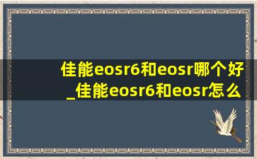 佳能eosr6和eosr哪个好_佳能eosr6和eosr怎么选