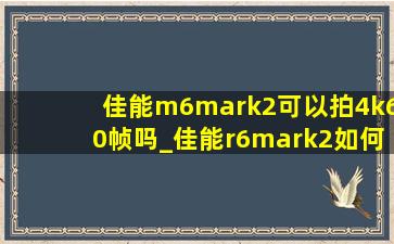 佳能m6mark2可以拍4k60帧吗_佳能r6mark2如何4k60帧
