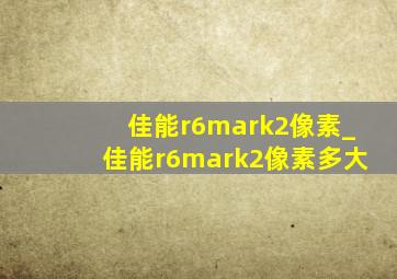 佳能r6mark2像素_佳能r6mark2像素多大