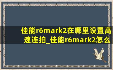 佳能r6mark2在哪里设置高速连拍_佳能r6mark2怎么不能高速连拍