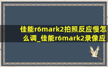 佳能r6mark2拍照反应慢怎么调_佳能r6mark2录像应该怎么设置