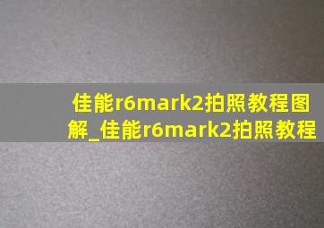 佳能r6mark2拍照教程图解_佳能r6mark2拍照教程