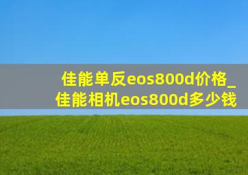 佳能单反eos800d价格_佳能相机eos800d多少钱