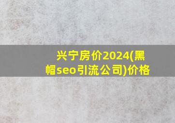 兴宁房价2024(黑帽seo引流公司)价格