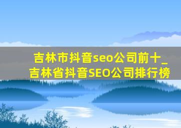 吉林市抖音seo公司前十_吉林省抖音SEO公司排行榜