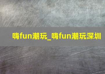 嗨fun潮玩_嗨fun潮玩深圳