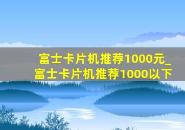 富士卡片机推荐1000元_富士卡片机推荐1000以下