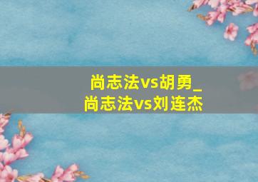 尚志法vs胡勇_尚志法vs刘连杰