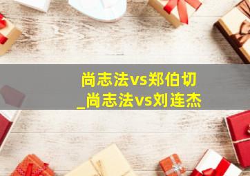 尚志法vs郑伯切_尚志法vs刘连杰