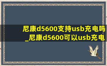 尼康d5600支持usb充电吗_尼康d5600可以usb充电吗
