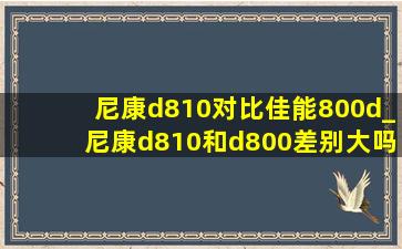 尼康d810对比佳能800d_尼康d810和d800差别大吗