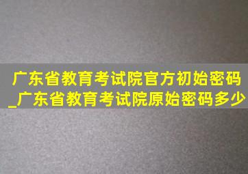 广东省教育考试院官方初始密码_广东省教育考试院原始密码多少