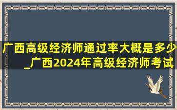 广西高级经济师通过率大概是多少_广西2024年高级经济师考试报名