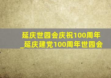 延庆世园会庆祝100周年_延庆建党100周年世园会
