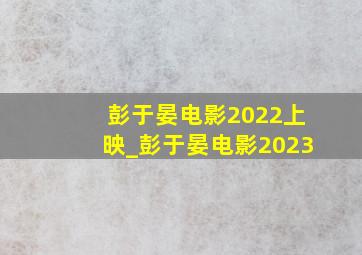 彭于晏电影2022上映_彭于晏电影2023