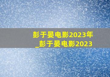 彭于晏电影2023年_彭于晏电影2023