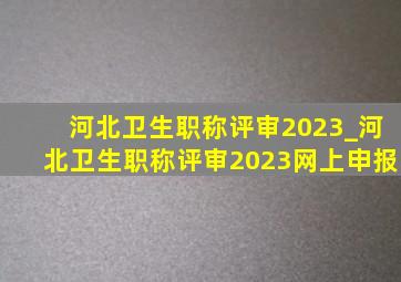 河北卫生职称评审2023_河北卫生职称评审2023网上申报