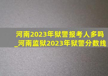 河南2023年狱警报考人多吗_河南监狱2023年狱警分数线