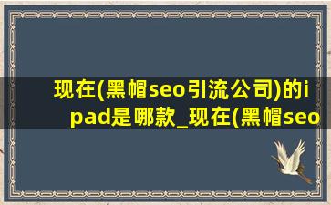 现在(黑帽seo引流公司)的ipad是哪款_现在(黑帽seo引流公司)的ipad是第几代