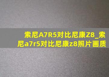 索尼A7R5对比尼康Z8_索尼a7r5对比尼康z8照片画质