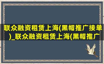 联众融资租赁上海(黑帽推广接单)_联众融资租赁上海(黑帽推广接单)可靠吗